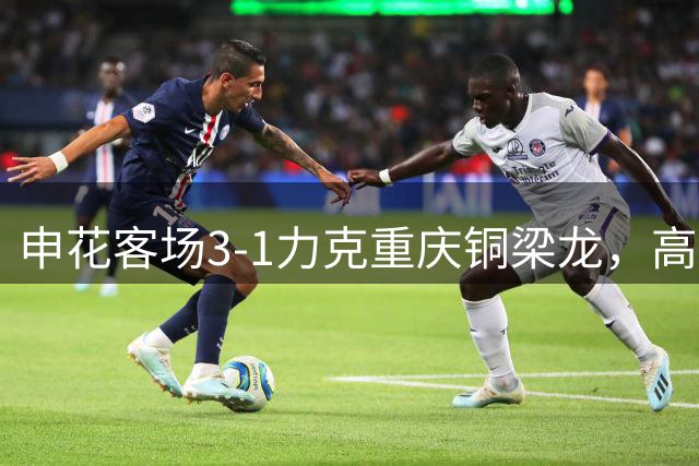 申花客场3-1力克重庆铜梁龙，高天意传射建功闪耀全场